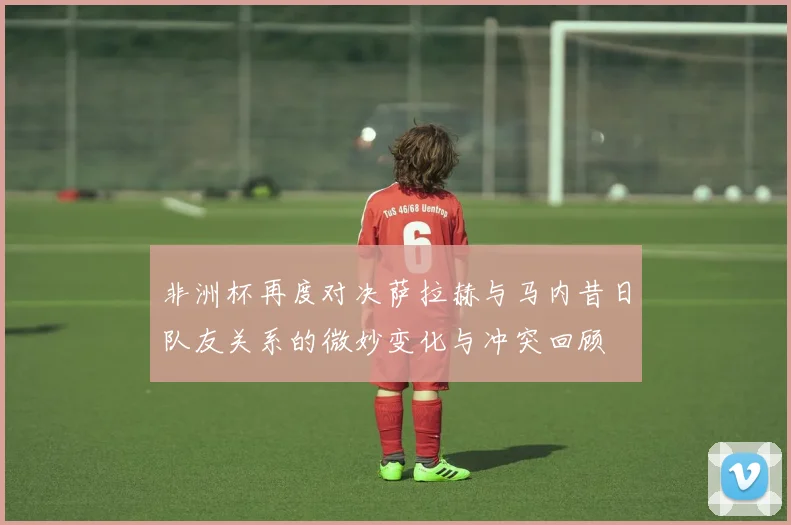非洲杯再度对决萨拉赫与马内昔日队友关系的微妙变化与冲突回顾