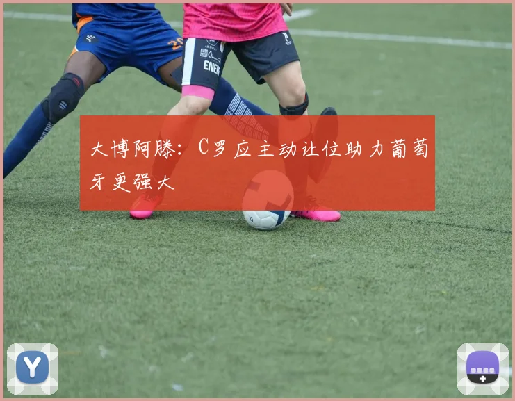 大博阿滕：C罗应主动让位助力葡萄牙更强大