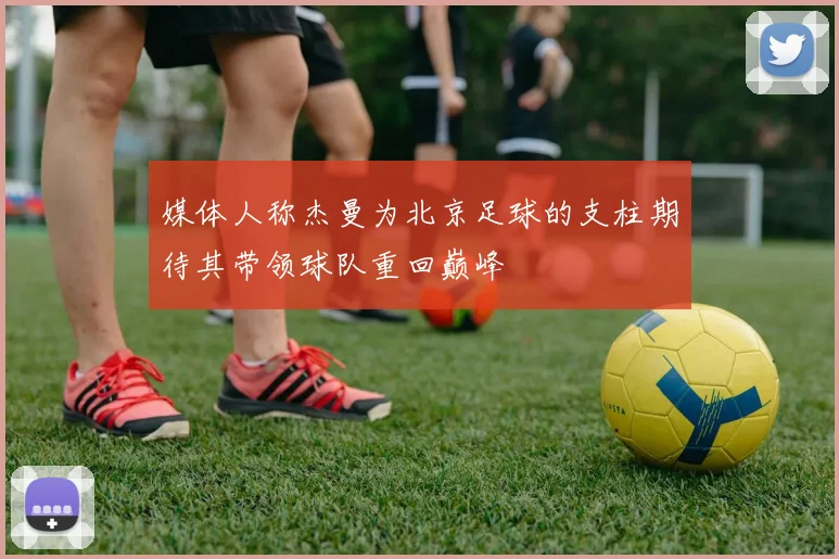 媒体人称杰曼为北京足球的支柱期待其带领球队重回巅峰