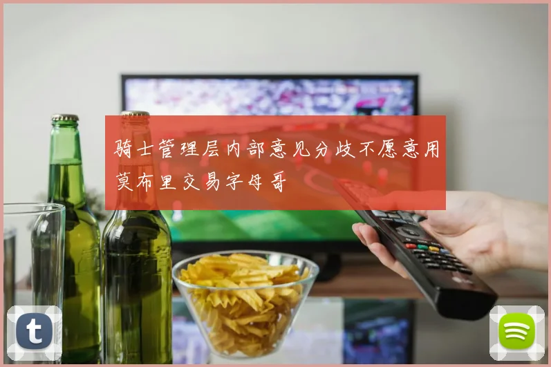 骑士管理层内部意见分歧不愿意用莫布里交易字母哥