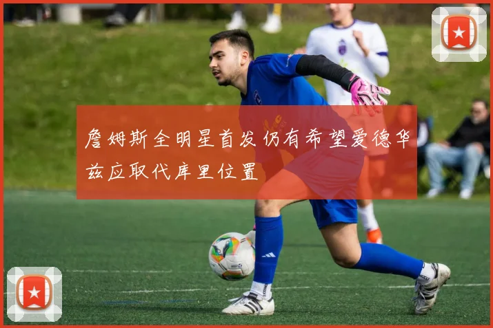 詹姆斯全明星首发仍有希望爱德华兹应取代库里位置