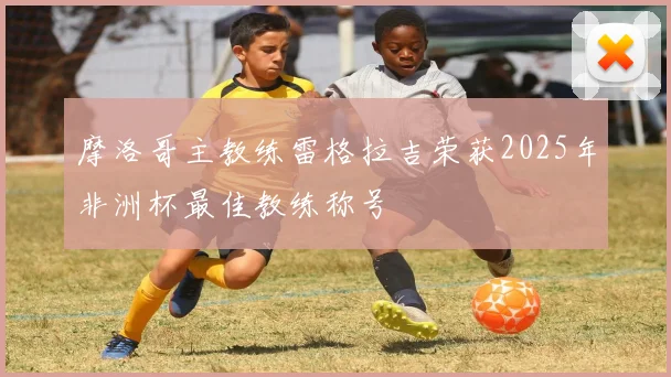 摩洛哥主教练雷格拉吉荣获2025年非洲杯最佳教练称号