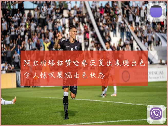 阿尔特塔称赞哈弗茨复出表现出色令人惊叹展现出色状态