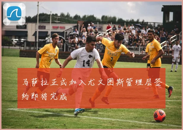 马萨拉正式加入尤文图斯管理层签约即将完成