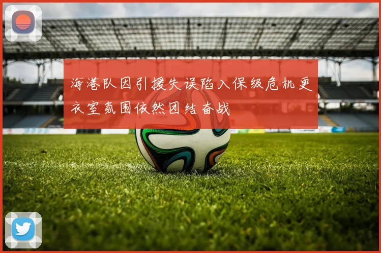 海港队因引援失误陷入保级危机更衣室氛围依然团结奋战