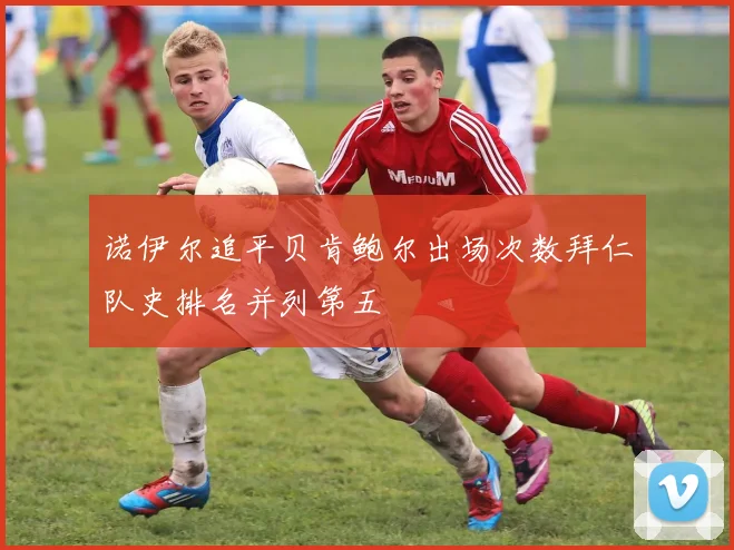 诺伊尔追平贝肯鲍尔出场次数拜仁队史排名并列第五