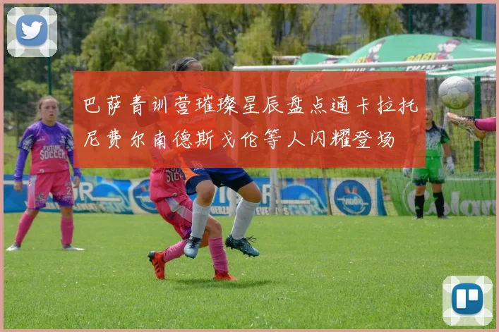 巴萨青训营璀璨星辰盘点通卡拉托尼费尔南德斯戈伦等人闪耀登场