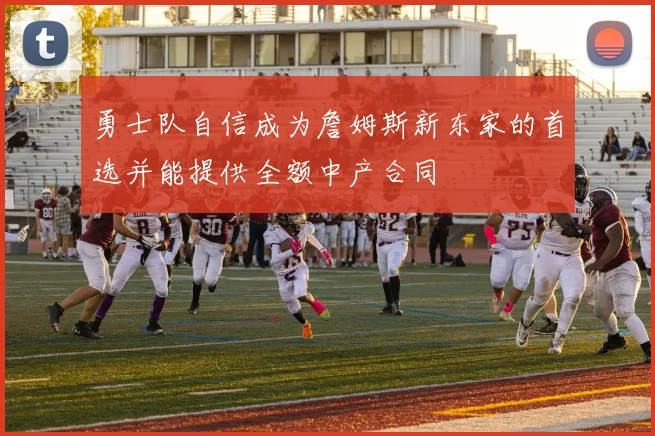 勇士队自信成为詹姆斯新东家的首选并能提供全额中产合同