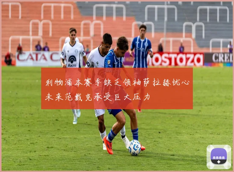 利物浦本赛季缺乏领袖萨拉赫忧心未来范戴克承受巨大压力