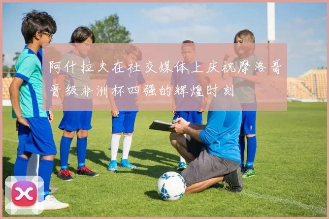 阿什拉夫在社交媒体上庆祝摩洛哥晋级非洲杯四强的辉煌时刻