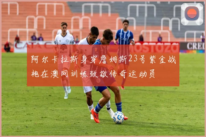 阿尔卡拉斯身穿詹姆斯23号紫金战袍在澳网训练致敬传奇运动员