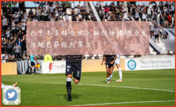 西甲冬季转会收入排行榜揭晓马竞领跑巴萨位列第三