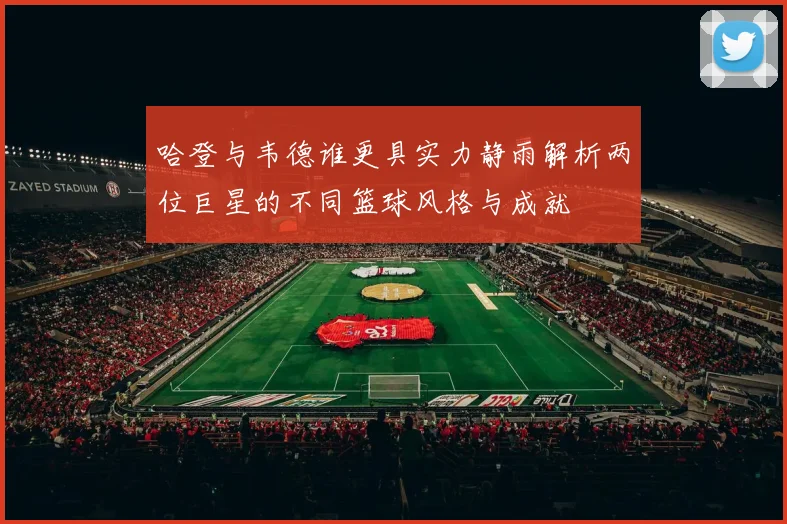 哈登与韦德谁更具实力静雨解析两位巨星的不同篮球风格与成就