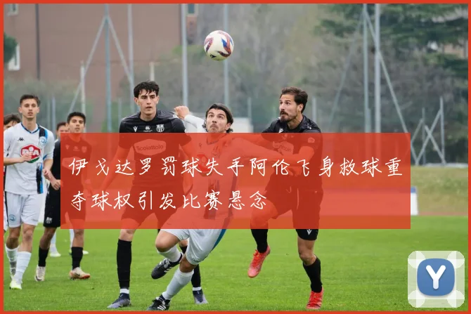 伊戈达罗罚球失手阿伦飞身救球重夺球权引发比赛悬念