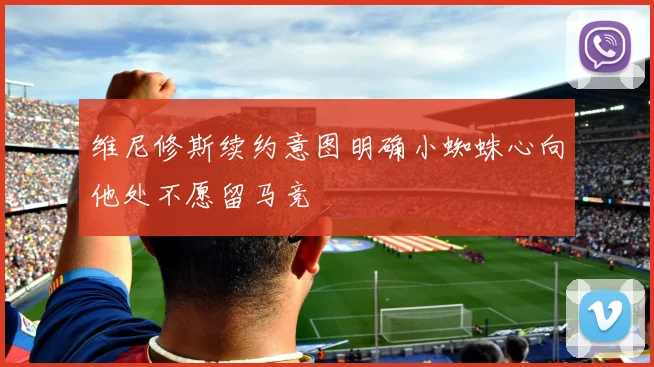 维尼修斯续约意图明确小蜘蛛心向他处不愿留马竞