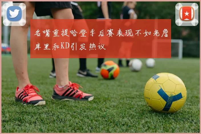 名嘴重提哈登季后赛表现不如老詹库里和KD引发热议