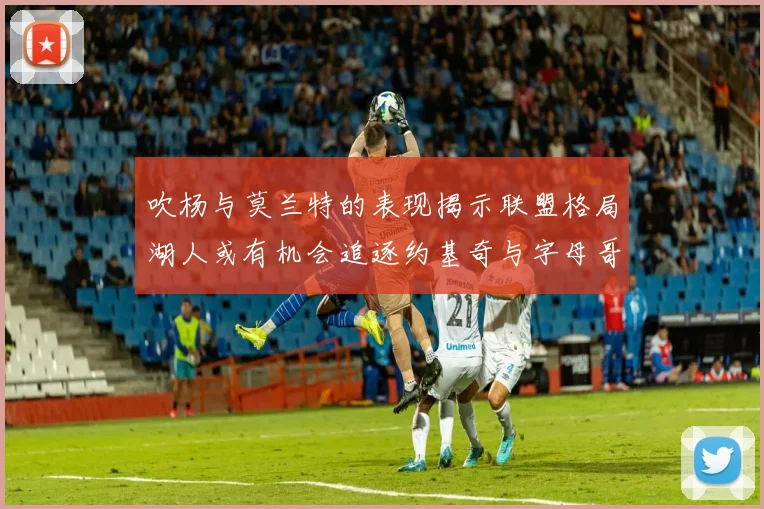 吹杨与莫兰特的表现揭示联盟格局湖人或有机会追逐约基奇与字母哥