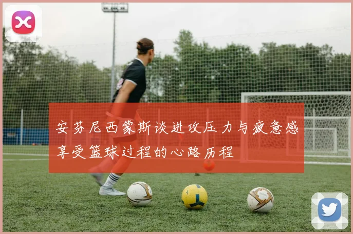 安芬尼西蒙斯谈进攻压力与疲惫感享受篮球过程的心路历程