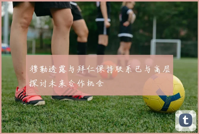 穆勒透露与拜仁保持联系已与高层探讨未来合作机会