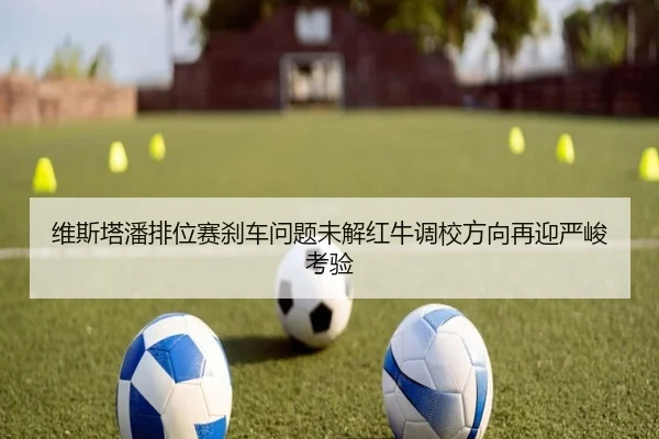 维斯塔潘排位赛刹车问题未解红牛调校方向再迎严峻考验